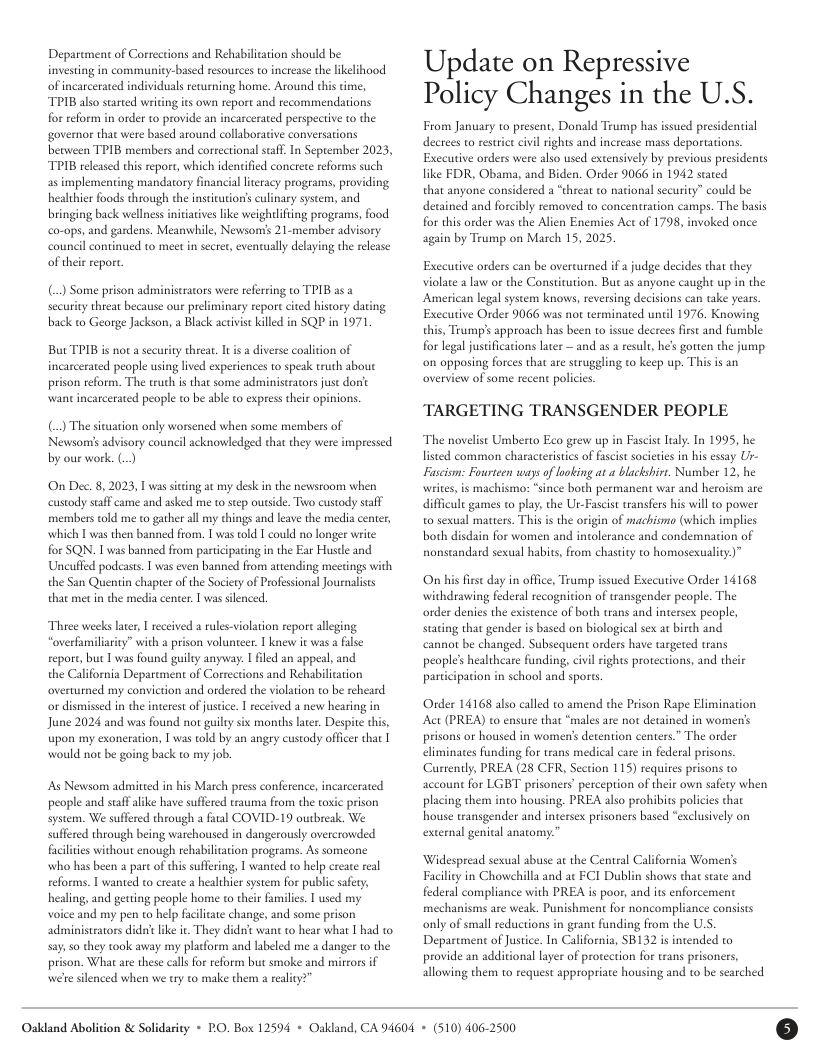 Deparcment of Corrections and Rehabiliation should be investing in community-based resources to increase the likelihood of incarcerated individuals revurning home. Around dhis time, TPIB also strted wriding ics own report and recommendations forreform in order to provide an incarcerated perspective to the governor that were based around collaborat between TPIB members and correctional scaf. In Seprember 2023, TPIB released this repors, which identified concrete reforms such as implementing mandatory financial lteracy programs, providing healthier foods through the instiuiorss culinary syseem, and bringing back wellness iniiatves like weightifing programs, food co-ops, and gardens. Meanwhile, Newsons 21.member advisory council continued to meet n secret, evenvually delaying the release of their report.  () Some prison administrtors were refrring to TPIB 252 securiny threa because our peliminary repore cied history dting back to George Jackson, a Black activist kiled in SQP i 1971  But TPIB s nota security theear. I is a diverse coaliion of incarcerated people using lived experiences to speak truth about prison reform. The ruth s that some adinistrators just don’t wantincarcerated people to be able to express their opinions  () The situation only worsened when some members of Newsoms advisory council acknowledged that they were impressed by our work. ()  On Dec. 8, 2023, 1 was siing ac my desk in the newsroom when custody staffcame and asked me to step outside. Two custody staff members told me to gather all my dhings and leave the media center, which I was then banned from. I was old I could no longer write for SQN. I was banned from participating in the Ear Husde and Uncuffed podeasts. T was even banned from attending meetings with the San Quentin chapter of the Socity of Professional Journalists that met n the media center. | was slenced.  Three weeks later, [ received a rules-violation repor alleging overfamilarity” with a prison volunteer. | knew it was a filse report, buc | was found guilty anyway. I filed an appeal, and  the California Deparcment of Corrections and Rehabilitation overturned my conviction and ordered the violaion to be reheard o dismissed in the interest of justice. I received a new hearing in June 2024 and was found not guilty six months larer. Despite this, upon my exoneration, | was told by an angry custody offcer that | would not be going back to my job.  s Newsom admitted in his March press conference, incarcerated people and staffalike have suffered trauma from the toric prison system. We suffered through a faal COVID-19 ourbreak. We suffered through being warchoused in dangerously overcrowded facilties without enough rehabilitation programs. As someone who has been a pare of this suffeing, | wanted to help create real reforms. T wanted to create a healthier system for public saery, healing, and getting people home to their familie.  used my  voice and my pen o help facliate change, and some prison administrators dida’ like ir. They didn’ want to hear what I had o say, 50 they took away my platform and labeled me a danger to the prison. What are these callsfor reform but smoke and mirrors if wefe slenced when we try to make them a realiy?  Update on Repressive Policy Changes in the U.S.  From January to present, Donald Trump has issued presidenial decrees to restice civil rights and increase mass deportations. Exccutive orders were also used extensively by previous presidents like FDR, Obama, and Biden. Order 9066 in 1942 stated  that anyone considered a “threat to national security” could be detained and forcibly removed to concentration camps. The basis for this order was the Alien Encmies Act of 1798, invoked once again by Trump on March 15, 2025,  Exccutive orders can be overturned if  judge decides that they violate a law or the Constitution. But as anyone caught up in the American legal system knows, reversing decisions can take years. Exccutive Order 9066 was not terminated until 1976. Knowing this, Trump’s approach has been to issue decrees first and fumble for legal justifications later — and as a result, he’s gotten the jump on opposia forces that are struggling co keep up. This is an overview of some recent policies  TARGETING TRANSGENDER PEOPLE  ‘The novelist Umberto Eco grew up in FascistIaly. In 1995, he lised common characterisics of fascis societies in his essay Ur- Fascism: Fourteen ways of ooking a a blackshirr. Number 12, he wites, is machismo: “since both permanent war and heroism are difficult games to play, the Ur-Fascist transfers his willto power o sexual matters. This i the origin of machismo (which implies both disdain for women and intolerance and condemnation of nonstandard sexual habits, from chasety to homosexuality)”  On s firse day in office, Trump issued Executive Order 14168 withdrawing federal recognition of tansgender people. The order denies the existence of both trans and intersex people, staring that gender is based on biological sex at birch and cannot be changed. Subsequent orders have targeted trans peoples healthcare funding, cvil rights protections, and their participation in school and spors.  Order 14168 also called to amend the Prison Rape Elimination Act (PREA) to ensure that “males are not decained in women’s prisons or housed in womenis detention centers.” The order eliminates funding for rans medical care i federal prisons. Curtently, PREA (28 CFR, Section 115) requires prisons to account for LGBT prisoners’ perception of their own safety when placing them into housing. PREA also prohibits policies that house transgender and intersex prisoners based “exclusively on external genital anatomy.  Widespread seual abuse at the Central California Women’s Facilic in Chowchilla and ac FCI Dublin shows that state and federal compliance with PREA i poor, and is enforcement mechanisms are weak. Punishmen for noncompliance consists only of small reductions in grant funding from the U.S, Department of Justice. In California, SB132 s intended to provide an additional layer of protection for trans prisoners, allowing them to request appropriate housing and to be searched  Oakdand Abolition & Solidarity + PO, Box 12594 + Oakland, CA 94604 + (510) 406-2500 